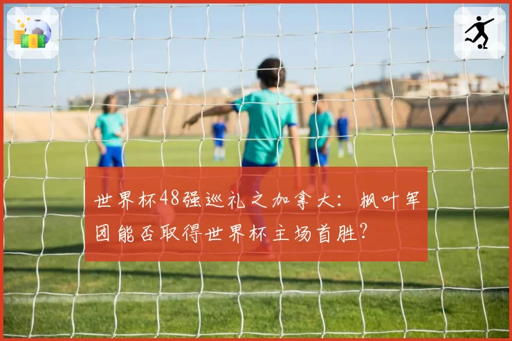 世界杯48强巡礼之加拿大:枫叶军团能否取得世界杯主场首胜?