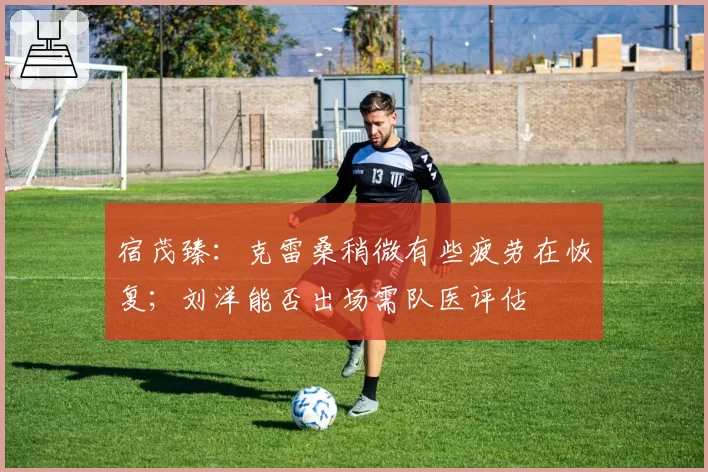 宿茂臻：克雷桑稍微有些疲劳在恢复；刘洋能否出场需队医评估