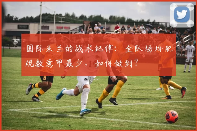 国际米兰的战术纪律：全队场均犯规数意甲最少，如何做到？