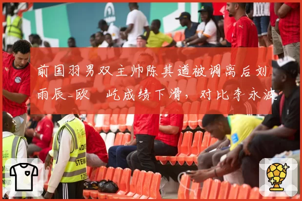 前国羽男双主帅陈其遒被调离后刘雨辰_欧烜屹成绩下滑,对比李永波时代差距明显