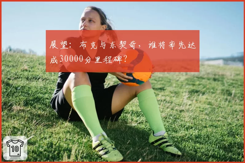 展望：布克与东契奇，谁将率先达成30000分里程碑？