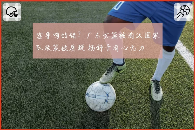 宫鲁鸣的错?广东女篮被淘汰国家队政策被质疑 杨舒予有心无力