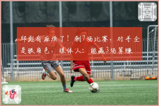 邱彪有麻烦了！剩7场比赛，对手全是狠角色，媒体人：能赢3场算赚