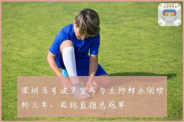 深圳马可波罗宣布与主帅郑永刚续约三年，目标直指总冠军