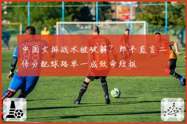 中国女排战术被破解？郎平直言二传分配球路单一成致命短板