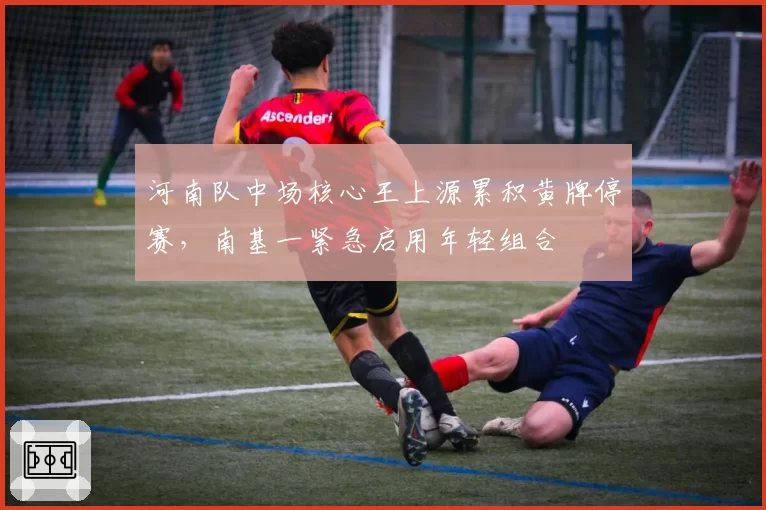 河南队中场核心王上源累积黄牌停赛，南基一紧急启用年轻组合