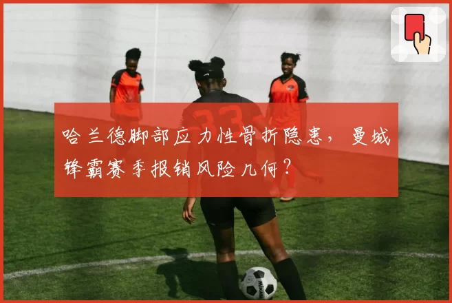 哈兰德脚部应力性骨折隐患，曼城锋霸赛季报销风险几何？