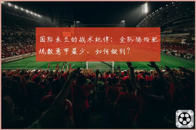 国际米兰的战术纪律：全队场均犯规数意甲最少，如何做到？