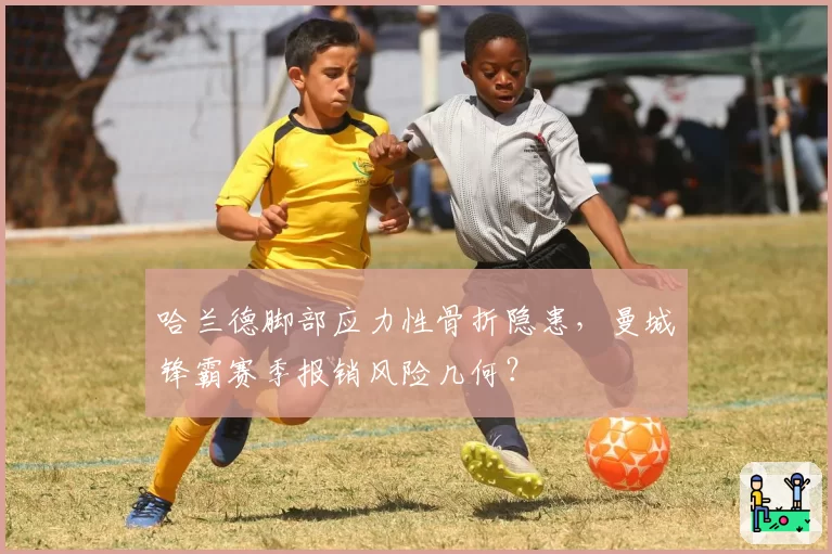 哈兰德脚部应力性骨折隐患，曼城锋霸赛季报销风险几何？